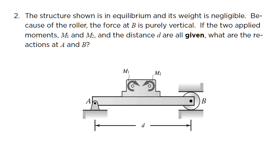 2. The structure shown is in equilibrium and its weight is negligible. Be-
cause of the roller, the force at B is purely vertical. If the two applied
moments, M and M2, and the distance d are all given, what are the re-
actions at A and B?
Mi
M2
A
B
d
