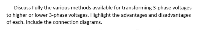 Discuss Fully the various methods available for transforming 3-phase voltages
to higher or lower 3-phase voltages. Highlight the advantages and disadvantages
of each. Include the connection diagrams.
