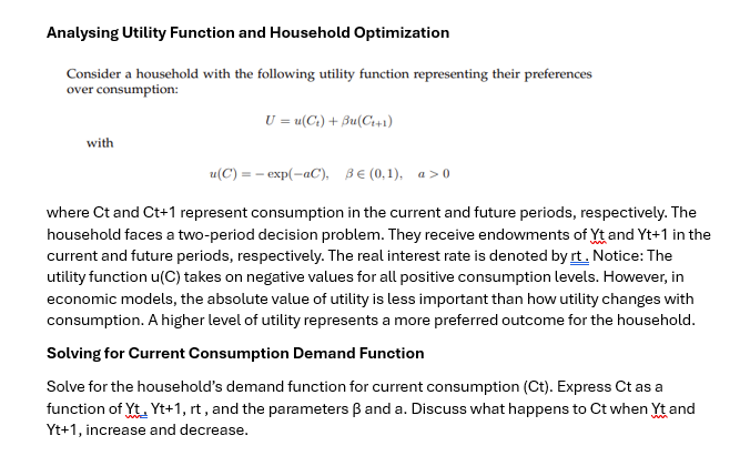 Analysing Utility Function and Household Optimization
Consider a household with the following utility function representing their preferences
over consumption:
with
U = u(C) + Bu(C++1)
u(C) = exp(-aC), BE (0,1), a>0
where Ct and Ct+1 represent consumption in the current and future periods, respectively. The
household faces a two-period decision problem. They receive endowments of Yt and Yt+1 in the
current and future periods, respectively. The real interest rate is denoted by rt. Notice: The
utility function u(C) takes on negative values for all positive consumption levels. However, in
economic models, the absolute value of utility is less important than how utility changes with
consumption. A higher level of utility represents a more preferred outcome for the household.
Solving for Current Consumption Demand Function
Solve for the household's demand function for current consumption (Ct). Express Ct as a
function of Yt, Yt+1, rt, and the parameters ẞ and a. Discuss what happens to Ct when Yt and
Yt+1, increase and decrease.
