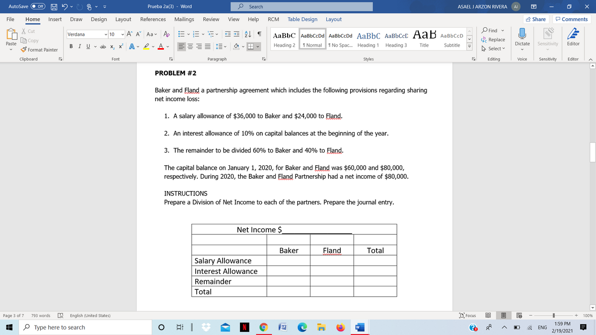 AutoSave
Prueba 2a(3) - Word
P Search
ASAEL J ARZON RIVERA
O X
ff
AJ
File
Home
Insert
Draw
Design
Layout
References
Mailings
Review
View
Help
RCM
Table Design
Layout
A Share
P Comments
X Cut
Find
- 10 - A A Aav A
AaBbC AaBbCcDd AaBbCcDd AaBbC AaBbCcD AaB AaBbCcD
Verdana
LE Copy
E Replace
Paste
BIU v ab x, x A - erAv
Heading 2
1 Normal
1 No Spac. Heading 1 Heading 3
Dictate
Sensitivity
Editor
Title
Subtitle
Format Painter
A Select v
Clipboard
Font
Paragraph
Styles
Editing
Voice
Sensitivity
Editor
PROBLEM #2
Baker and Fland a partnership agreement which includes the following provisions regarding sharing
net income loss:
1. A salary allowance of $36,000 to Baker and $24,000 to Fland.
2. An interest allowance of 10% on capital balances at the beginning of the year.
3. The remainder to be divided 60% to Baker and 40% to Fland.
The capital balance on January 1, 2020, for Baker and Fland was $60,000 and $80,000,
respectively. During 2020, the Baker and Fland Partnership had a net income of $80,000.
INSTRUCTIONS
Prepare a Division of Net Income to each of the partners. Prepare the journal entry.
Net Income $
Baker
Fland
Total
Salary Allowance
Interest Allowance
Remainder
Total
Page 3 of 7
793 words
English (United States)
D Focus
100%
1:59 PM
O Type here to search
w
ENG
2/19/2021
< > 1>
