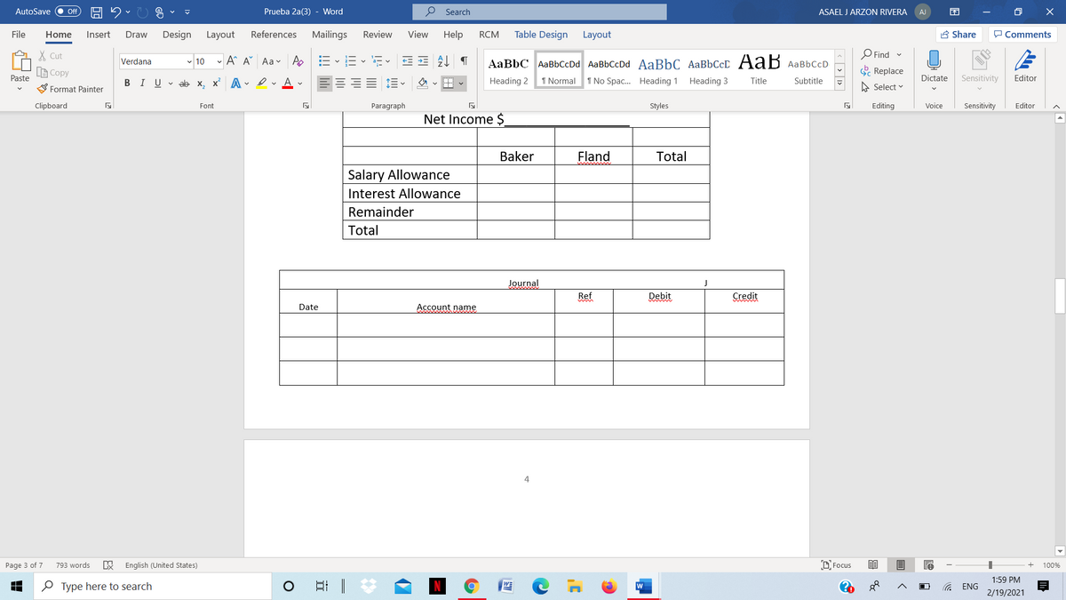 AutoSave
Prueba 2a(3) - Word
P Search
ASAEL J ARZON RIVERA
O X
ff
AJ
File
Home
Insert
Draw
Design
Layout
References
Mailings
Review
View
Help
RCM
Table Design
Layout
A Share
P Comments
X Cut
Find
- 10 - A A Aav A
AaBbC AaBbCcDd AaBbCcDd AaBbC AaBbCcD AaB AaBbCcD
Verdana
LE Copy
E Replace
Paste
BIU v ab x, x A - erAv
E E-
Heading 2
1 Normal
1 No Spac. Heading 1
Heading 3
Title
Dictate
Sensitivity
Editor
Subtitle
Format Painter
A Select v
Clipboard
Font
Paragraph
Styles
Editing
Voice
Sensitivity
Editor
Net Income $
Baker
Fland
Total
Salary Allowance
Interest Allowance
Remainder
Total
Journal
Ref
Debit
Credit
Date
Account name
4
Page 3 of 7
793 words
English (United States)
D Focus
100%
1:59 PM
O Type here to search
w
ENG
2/19/2021
< > 1>
