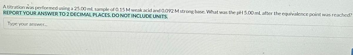 A titration was performed using a 25.00 mL sample of 0.15 M weak acid and 0.092 M strong base. What was the pH 5.00 mL after the equivalence point was reached?
REPORT YOUR ANSWER TO 2 DECIMAL PLACES. DO NOT INCLUDE UNITS.
Type your answer...