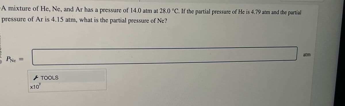 A mixture of He, Ne, and Ar has a pressure of 14.0 atm at 28.0 °C. If the partial pressure of He is 4.79 atm and the partial
pressure of Ar is 4.15 atm, what is the partial pressure of Ne?
PNe =
x10
TOOLS
atm