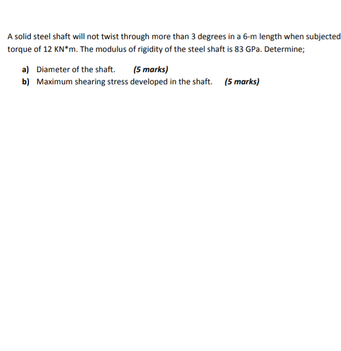 A solid steel shaft will not twist through more than 3 degrees in a 6-m length when subjected
torque of 12 KN*m. The modulus of rigidity of the steel shaft is 83 GPa. Determine;
a) Diameter of the shaft.
(5 marks)
b) Maximum shearing stress developed in the shaft. (5 marks)
