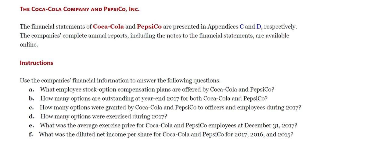 THE COCA-COLA COMPANY AND PEPSICO, INC.
The financial statements of Coca-Cola and PepsiCo are presented in Appendices C and D, respectively.
The companies' complete annual reports, including the notes to the financial statements, are available
online.
Instructions
Use the companies' financial information to answer the following questions.
What employee stock-option compensation plans are offered by Coca-Cola and PepsiCo?
а.
b. How many options are outstanding at year-end 2017 for both Coca-Cola and PepsiCo?
How many options were granted by Coca-Cola and PepsiCo to officers and employees during 2017?
с.
d. How many options were exercised during 2017?
What was the average exercise price for Coca-Cola and PepsiCo employees at December 31, 2017?
е.
f. What was the diluted net income per share for Coca-Cola and PepsiCo for 2017, 2016, and 2015?
