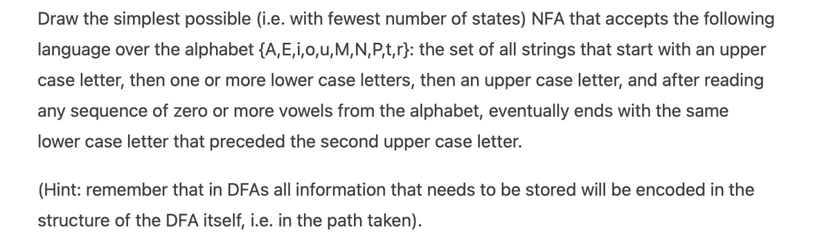 Draw the simplest possible (i.e. with fewest number of states) NFA that accepts the following
language over the alphabet {A, E,i,0,u,M,N,P,t,r}: the set of all strings that start with an upper
case letter, then one or more lower case letters, then an upper case letter, and after reading
any sequence of zero or more vowels from the alphabet, eventually ends with the same
lower case letter that preceded the second upper case letter.
(Hint: remember that in DFAS all information that needs to be stored will be encoded in the
structure of the DFA itself, i.e. in the path taken).
