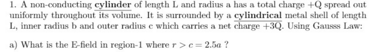 1. A non-conducting cylinder of length L and radius a has a total charge +Q spread out
uniformly throughout its volume. It is surrounded by a cylindrical metal shell of length
L, inner radius b and outer radius c which carries a net charge +3Q. Using Gausss Law:
a) What is the E-field in region-1 where r >c = 2.5a ?
