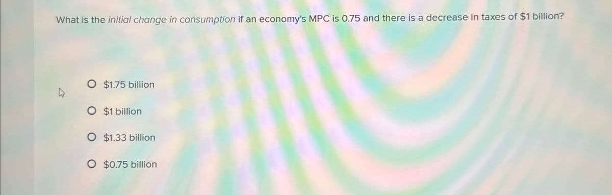 What is the initial change in consumption if an economy's MPC is 0.75 and there is a decrease in taxes of $1 billion?
O $1.75 billion
O $1 billion
O $1.33 billion
O $0.75 billion