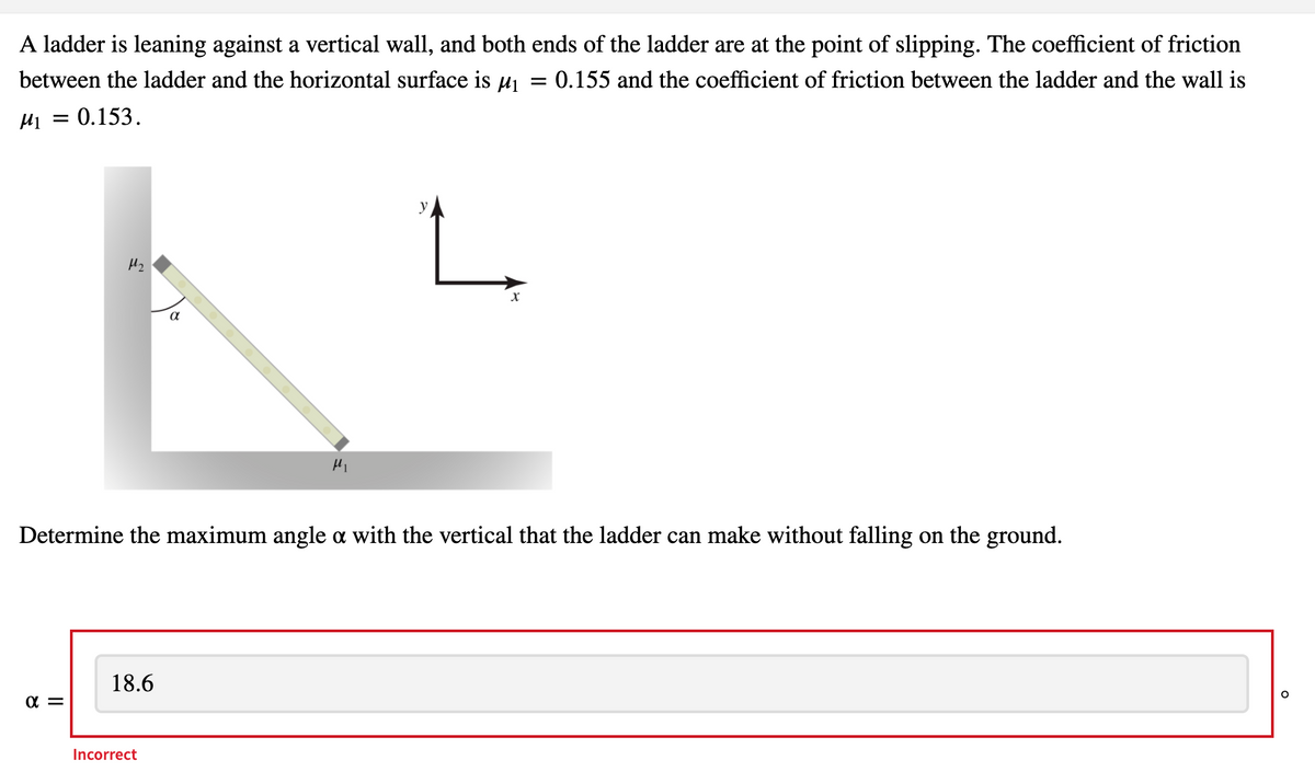 A ladder is leaning against a vertical wall, and both ends of the ladder are at the point of slipping. The coefficient of friction
between the ladder and the horizontal surface is µj
= 0.155 and the coefficient of friction between the ladder and the wall is
=0.153.
Hz
Determine the maximum angle a with the vertical that the ladder can make without falling on the ground.
18.6
Incorrect
