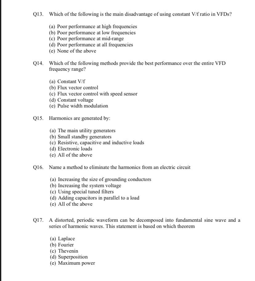 Q13. Which of the following is the main disadvantage of using constant V/f ratio in VFDs?
(a) Poor performance at high frequencies
(b) Poor performance at low frequencies
(c) Poor performance at mid-range
(d) Poor performance at all frequencies
(e) None of the above
Q14. Which of the following methods provide the best performance over the entire VFD
frequency range?
(a) Constant V/f
(b) Flux vector control
(c) Flux vector control with speed sensor
(d) Constant voltage
(e) Pulse width modulation
Q15. Harmonics are generated by:
(a) The main utility generators
(b) Small standby generators
(c) Resistive, capacitive and inductive loads
(d) Electronic loads
(e) All of the above
Q16. Name a method to eliminate the harmonics from an electric circuit
(a) Increasing the size of grounding conductors
(b) Increasing the system voltage
(c) Using special tuned filters
(d) Adding capacitors in parallel to a load
(e) All of the above
Q17. A distorted, periodic waveform can be decomposed into fundamental sine wave and a
series of harmonic waves. This statement is based on which theorem
(a) Laplace
(b) Fourier
(c) Thevenin
(d) Superposition
(e) Maximum power