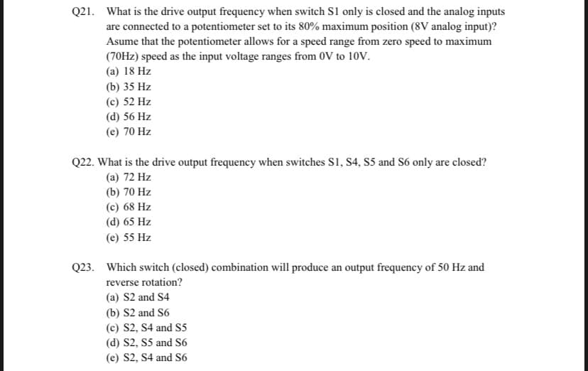 Q21. What is the drive output frequency when switch S1 only is closed and the analog inputs
are connected to a potentiometer set to its 80% maximum position (8V analog input)?
Asume that the potentiometer allows for a speed range from zero speed to maximum
(70Hz) speed as the input voltage ranges from 0V to 10V.
(a) 18 Hz
(b) 35 Hz
(c) 52 Hz
(d) 56 Hz
(e) 70 Hz
Q22. What is the drive output frequency when switches S1, S4, S5 and S6 only are closed?
(a) 72 Hz
(b) 70 Hz
(c) 68 Hz
(d) 65 Hz
(e) 55 Hz
Q23. Which switch (closed) combination will produce an output frequency of 50 Hz and
reverse rotation?
(a) S2 and S4
(b) S2 and S6
(c) S2, S4 and S5
(d) S2, S5 and S6
(e) S2, S4 and S6