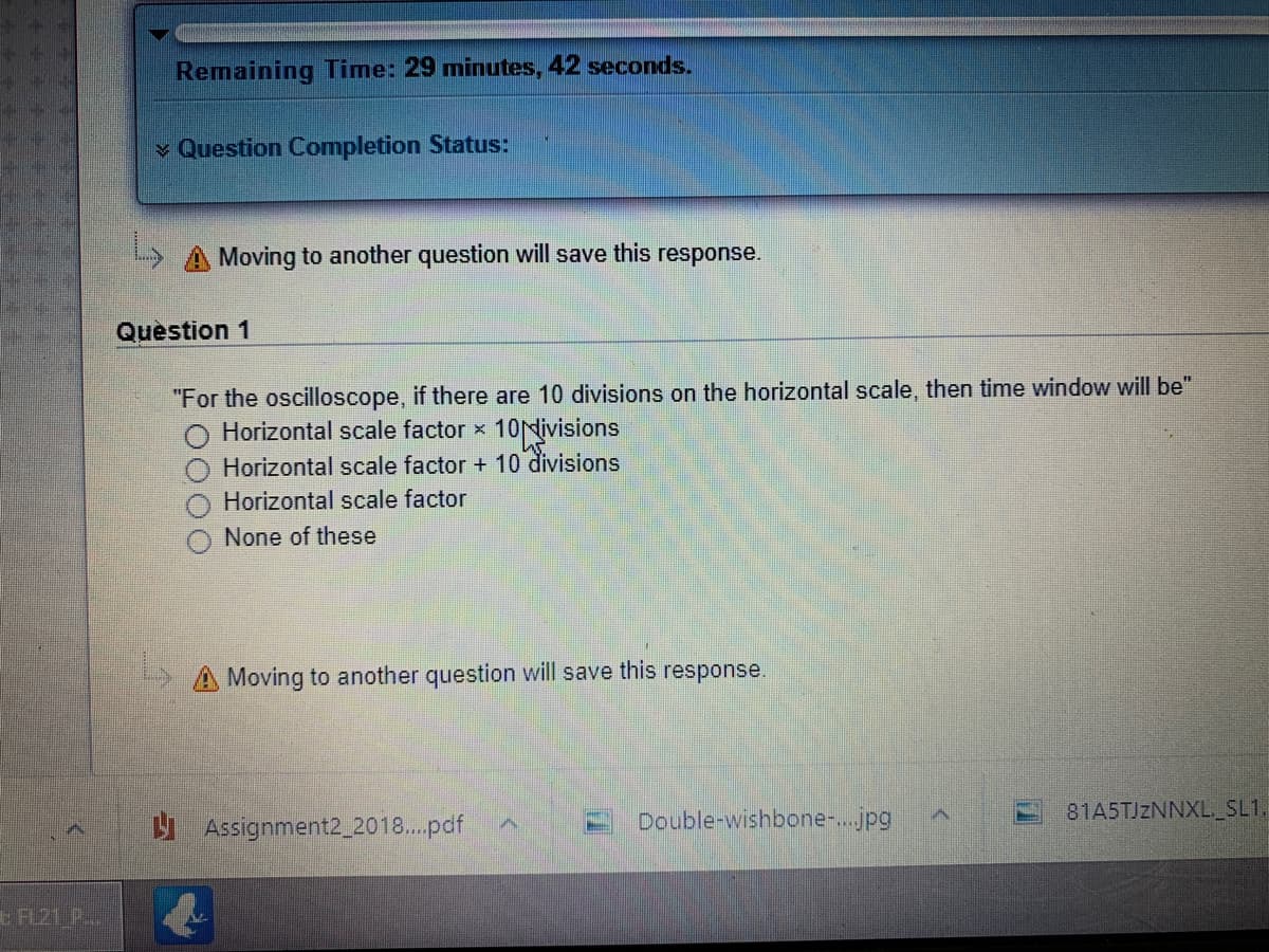 Remaining Time: 29 minutes, 42 seconds.
v Question Completion Status:
L A Moving to another question will save this response.
Question 1
"For the oscilloscope, if there are 10 divisions on the horizontal scale, then time window will be"
Horizontal scale factor x 10Nivisions
Horizontal scale factor + 10 divisions
Horizontal scale factor
None of these
5A Moving to another question will save this response.
U Assignment2_2018.pdf
Double-wishbone-..jpg
81A5TJZNNXL_SL1.
FL21 P..
