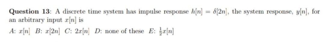 Question 13: A discrete time system has impulse response h[n] = 8{2n], the system response, y[n], for
an arbitrary input r[n] is
A: r[n] B: r[2n] C: 2x[n] D: none of these E: r[n]
