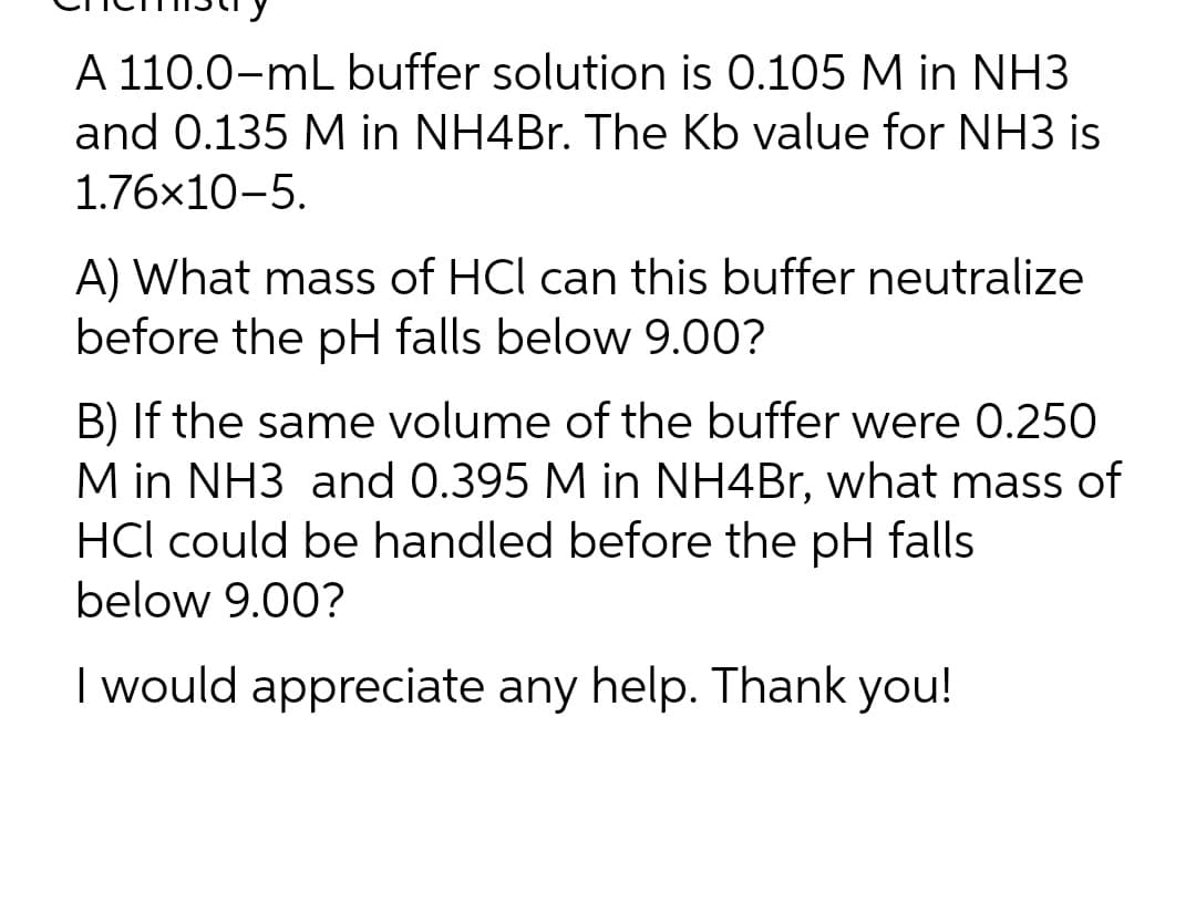 A 110.0-mL buffer solution is 0.105 M in NH3
and 0.135 M in NH4Br. The Kb value for NH3 is
1.76x10-5.
A) What mass of HCI can this buffer neutralize
before the pH falls below 9.00?
B) If the same volume of the buffer were 0.250
M in NH3 and 0.395 M in NH4Br, what mass of
HCI could be handled before the pH falls
below 9.00?
I would appreciate any help. Thank you!