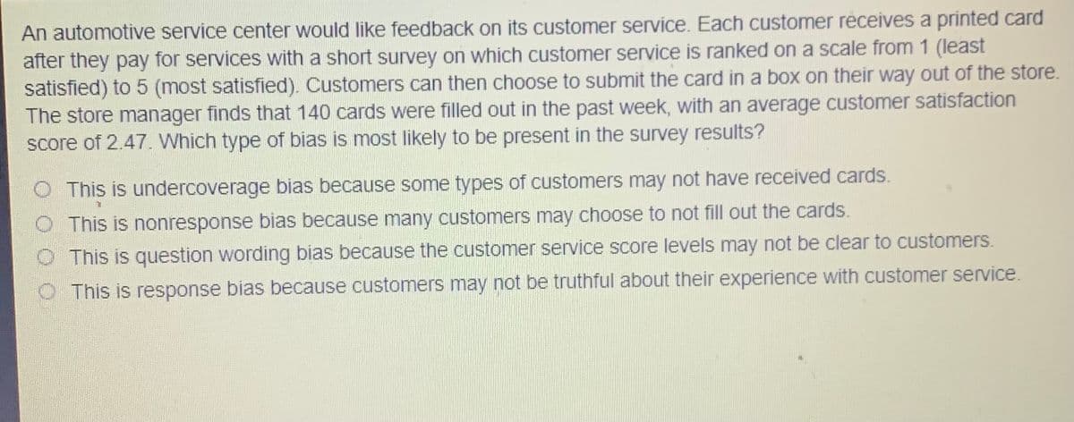 An automotive service center would like feedback on its customer service. Each customer receives a printed card
after they pay for services with a short survey on which customer service is ranked on a scale from 1 (least
satisfied) to 5 (most satisfied). Customers can then choose to submit the card in a box on their way out of the store.
The store manager finds that 140 cards were filled out in the past week, with an average customer satisfaction
score of 2.47. Which type of bias is most likely to be present in the survey results?
O This is undercoverage bias because some types of customers may not have received cards.
This is nonresponse bias because many customers may choose to not fill out the cards.
This is question wording bias because the customer service score levels may not be clear to customers.
This is response bias because customers may not be truthful about their experience with customer service.
