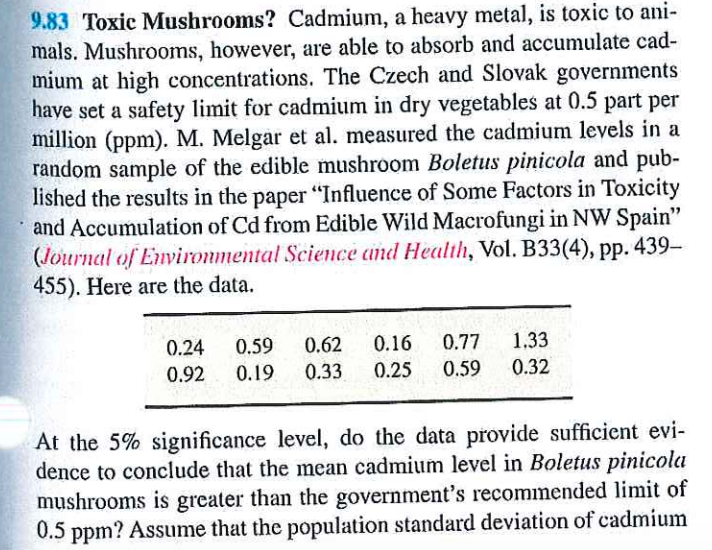 9.83 Toxic Mushrooms? Cadmium, a heavy metal, is toxic to ani-
mals. Mushrooms, however, are able to absorb and accumulate cad-
mium at high concentrations. The Czech and Slovak governments
have set a safety limit for cadmium in dry vegetables at 0.5 part per
million (ppm). M. Melgar et al. measured the cadmium levels in a
random sample of the edible mushroom Boletus pinicola and pub-
lished the results in the paper "Influence of Some Factors in Toxicity
and Accumulation of Cd from Edible Wild Macrofungi in NW Spain"
(Journal of Environmental Science and Health, Vol. B33(4), pp. 439-
455). Here are the data.
0.24
0.92
0.59
0.19
1.33
0.62 0.16 0.77
0.33 0.25 0.59 0.32
At the 5% significance level, do the data provide sufficient evi-
dence to conclude that the mean cadmium level in Boletus pinicola
mushrooms is greater than the government's recommended limit of
0.5 ppm? Assume that the population standard deviation of cadmium