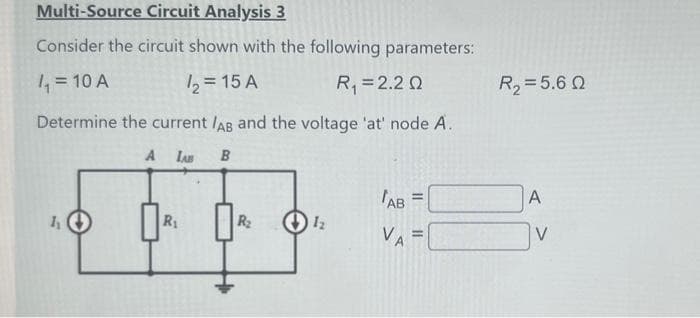 Multi-Source Circuit Analysis 3
Consider the circuit shown with the following parameters:
/₁ = 10 A
1₂ = 15 A
R₁ = 2.2 Q
Determine the current /AB and the voltage 'at' node A.
A LAB B
h
R₁
R₂
1₂
AB
11
R₂ = 5.60
A
V