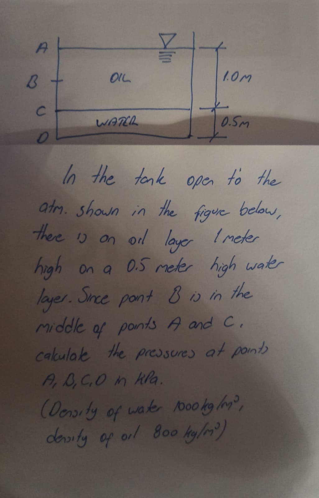 A
B
с
OIL
WATER
1.0M
0.5m
In the tank open to the
atm. shown in the figure below,
there is on oil layer 1 meter
high
on a 0.5 meter high water
layer. Since pont & is in the
Middle of paints A and C.
calculate the pressures at points
A, B, C, D in Kla.
(Density of water 1000 kg/m³,
density of oil 800 kg/m³)