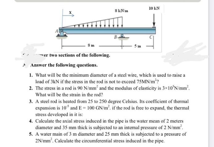 10 kN
8 kNm
B-
5 m
wer two sections of the following.
A Answer the following questions.
1. What will be the minimum diameter of a steel wire, which is used to raise a
load of 3kN if the stress in the rod is not to exceed 75MN/m??
2. The stress in a rod is 90 N/mm and the modulus of elasticity is 3×10°N/mm.
What will be the strain in the rod?
3. A steel rod is heated from 25 to 250 degree Celsius. Its coefficient of thermal
expansion is 10 and E = 100 GN/m. if the rod is free to expand, the thermal
stress developed in it is:
4. Calculate the axial stress induced in the pipe is the water mean of 2 meters
diameter and 35 mm thick is subjected to an internal pressure of 2 N/mm.
5. A water main of 3 m diameter and 25 mm thick is subjected to a pressure of
2N/mm. Calculate the circumferential stress induced in the pipe.
