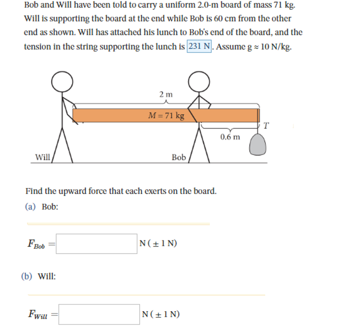 Bob and will have been told to carry a uniform 2.0-m board of mass 71 kg.
Will is supporting the board at the end while Bob is 60 cm from the other
end as shown. Will has attached his lunch to Bob's end of the board, and the
tension in the string supporting the lunch is 231 N. Assume g = 10 N/kg.
Will
FBob
(b) Will:
2 m
Find the upward force that each exerts on the board.
(a) Bob:
Fwill
M = 71 kg
Bob
N(+1N)
N(+1N)
0.6 m
T