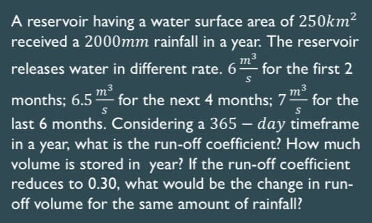 S
A reservoir having a water surface area of 250km²
received a 2000mm rainfall in a year. The reservoir
releases water in different rate. 6 m³ for the first 2
months; 6.5 m² for the next 4 months; 7² for the
last 6 months. Considering a 365 - day timeframe
in a year, what is the run-off coefficient? How much
volume is stored in year? If the run-off coefficient
reduces to 0.30, what would be the change in run-
off volume for the same amount of rainfall?
S