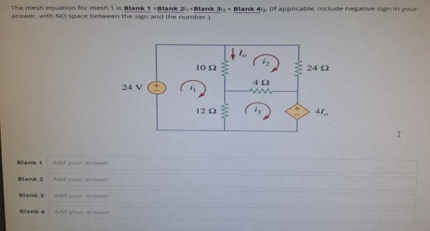 The mesh equation for mesh 1 is Blank 1 -Blank 2i+Blank 31+ Blank 4is. (If applicable. Include negative sign in your
answer, with NO space between the sign and the number.)
Blank 1
Add your answer
Blank 2
Add your answer
Blank 3
Add your answer
Blank 4 Add your answer
24 £2
102
402
24 V
w
1202
Alo
I