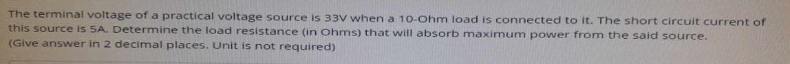 The terminal voltage of a practical voltage source is 33V when a 10-Ohm load is connected to it. The short circuit current of
this source is 5A. Determine the load resistance (in Ohms) that will absorb maximum power from the said source.
(Give answer in 2 decimal places. Unit is not required)