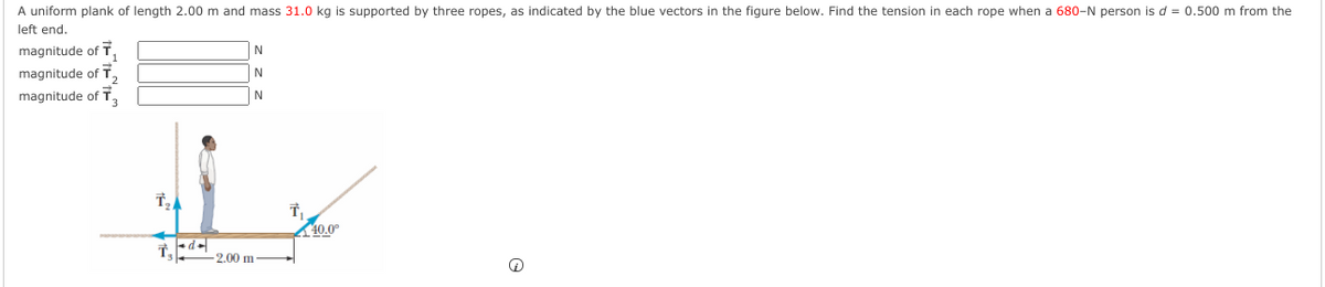 A uniform plank of length 2.00 m and mass 31.0 kg is supported by three ropes, as indicated by the blue vectors in the figure below. Find the tension in each rope when a 680-N person is d = 0.500 m from the
left end.
magnitude ofT
magnitude of T,
magnitude of T,
N
N
N
40.0°
2.00 m
