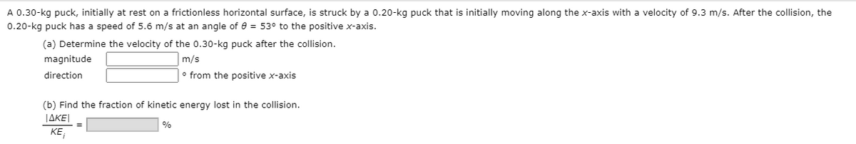 A 0.30-kg puck, initially at rest on a frictionless horizontal surface, is struck by a 0.20-kg puck that is initially moving along the x-axis with a velocity of 9.3 m/s. After the collision, the
0.20-kg puck has a speed of 5.6 m/s at an angle of 8 = 53° to the positive x-axis.
(a) Determine the velocity of the 0.30-kg puck after the collision.
magnitude
m/s
direction
o from the positive x-axis
(b) Find the fraction of kinetic energy lost in the collision.
JAKE|
%
KE,
