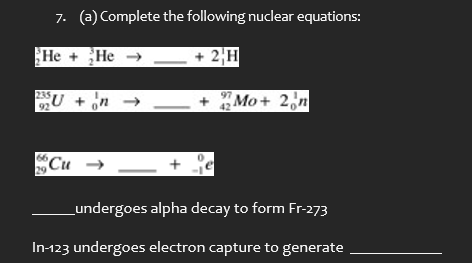 7. (a) Complete the following nuclear equations:
He+He
+2H
92
235U+n
97
'n
Mo+ 2n
66,
0
29
Cu → — +
undergoes alpha decay to form Fr-273
In-123 undergoes electron capture to generate