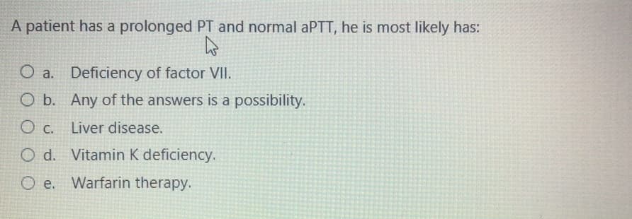 A patient has a prolonged PT and normal aPTT, he is most likely has:
O a. Deficiency of factor VII.
O b. Any of the answers is a possibility.
O c. Liver disease.
O d. Vitamin K deficiency.
O e.
Warfarin therapy.
