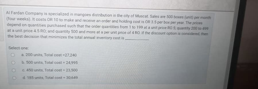 Al Fardan Company is specialized in mangoes distribution in the city of Muscat. Sales are 500 boxes (unit) per month
(four weeks). It costs OR 10 to make and receive an order and holding cost is OR 3.5 per box per year. The prices
depend on quantities purchased such that the order quantities from 1 to 199 at a unit price RO 5, quantity 200 to 499
at a unit price 4.5 RO; and quantity 500 and more at a per unit price of 4 RO. If the discount option is considered, then
the best decision that minimizes the total annual inventory cost is
Select one:
a. 200 units, Total cost =27,240
b. 500 units, Total cost =
24,995
c. 450 units, Total cost = 23,500
!3!
d. 185 units, Total cost = 30,649
