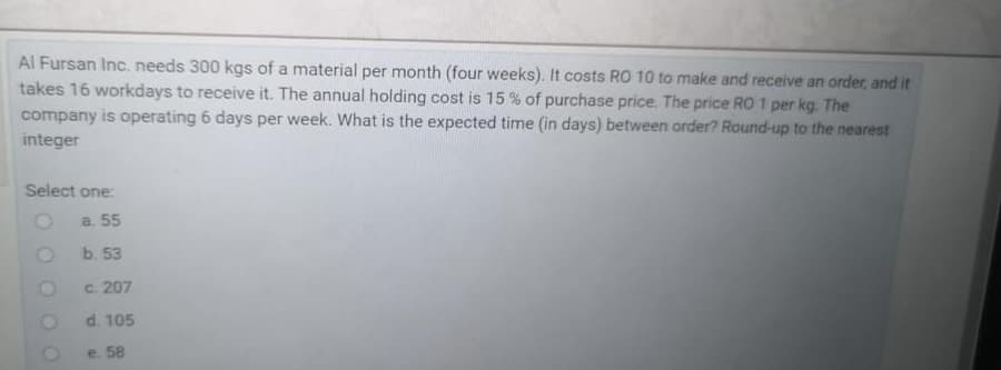 Al Fursan Inc. needs 300 kgs of a material per month (four weeks). It costs RO 10 to make and receive an order, and it
takes 16 workdays to receive it. The annual holding cost is 15 % of purchase price. The price RO1 per kg. The
company is operating 6 days per week. What is the expected time (in days) between order? Round-up to the nearest
integer
Select one:
a. 55
b. 53
c. 207
d. 105
e. 58
