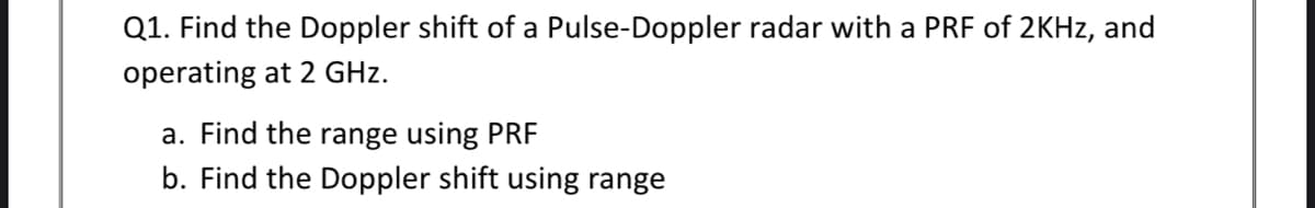 Q1. Find the Doppler shift of a Pulse-Doppler radar with a PRF of 2KHZ, and
operating at 2 GHz.
a. Find the range using PRF
b. Find the Doppler shift using range
