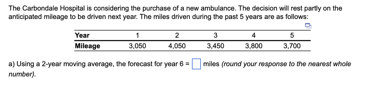 The Carbondale Hospital is considering the purchase of a new ambulance. The decision will rest partly on the
anticipated mileage to be driven next year. The miles driven during the past 5 years are as follows:
Year
Mileage
1
3,050
2
4,050
a) Using a 2-year moving average, the forecast for year 6 =
number).
3
3,450
4
3,800
5
3,700
miles (round your response to the nearest whole