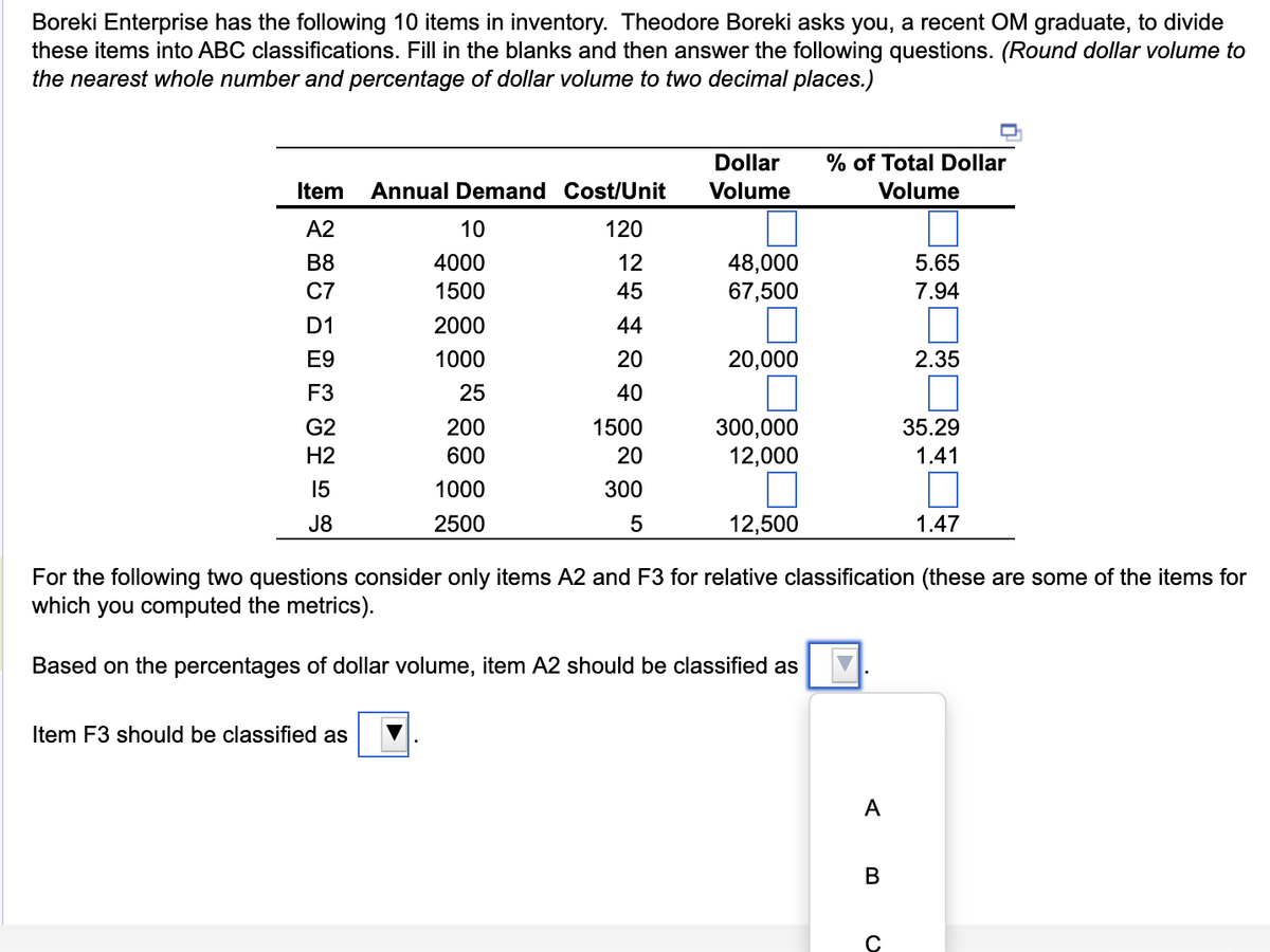 Boreki Enterprise has the following 10 items in inventory. Theodore Boreki asks you, a recent OM graduate, to divide
these items into ABC classifications. Fill in the blanks and then answer the following questions. (Round dollar volume to
the nearest whole number and percentage of dollar volume to two decimal places.)
Item Annual Demand Cost/Unit
A2
120
B8
12
C7
45
D1
44
E9
20
F3
40
G2
H2
15
J8
10
4000
1500
2000
1000
25
200
600
1000
2500
Item F3 should be classified as
1500
20
300
5
Dollar
Volume
48,000
67,500
20,000
300,000
12,000
12,500
% of Total Dollar
Volume
A
B
5.65
7.94
For the following two questions consider only items A2 and F3 for relative classification (these are some of the items for
which you computed the metrics).
Based on the percentages of dollar volume, item A2 should be classified as
C
2.35
35.29
1.41
1.47