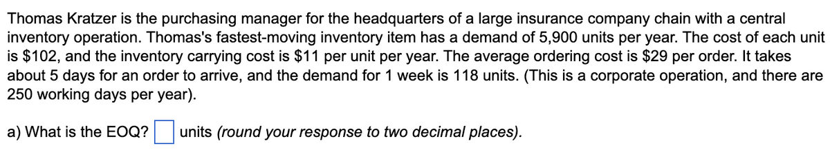 Thomas Kratzer is the purchasing manager for the headquarters of a large insurance company chain with a central
inventory operation. Thomas's fastest-moving inventory item has a demand of 5,900 units per year. The cost of each unit
is $102, and the inventory carrying cost is $11 per unit per year. The average ordering cost is $29 per order. It takes
about 5 days for an order to arrive, and the demand for 1 week is 118 units. (This is a corporate operation, and there are
250 working days per year).
a) What is the EOQ?
units (round your response to two decimal places).