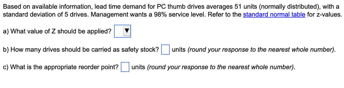 Based on available information, lead time demand for PC thumb drives averages 51 units (normally distributed), with a
standard deviation of 5 drives. Management wants a 98% service level. Refer to the standard normal table for z-values.
a) What value of Z should be applied?
b) How many drives should be carried as safety stock? units (round your response to the nearest whole number).
c) What is the appropriate reorder point?
units (round your response to the nearest whole number).