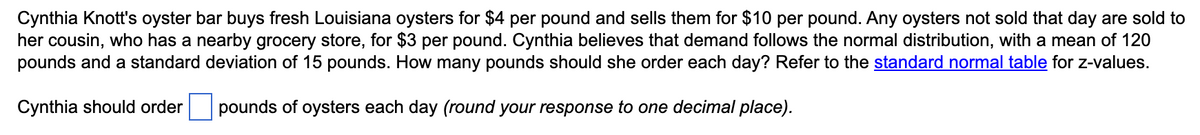 Cynthia Knott's oyster bar buys fresh Louisiana oysters for $4 per pound and sells them for $10 per pound. Any oysters not sold that day are sold to
her cousin, who has a nearby grocery store, for $3 per pound. Cynthia believes that demand follows the normal distribution, with a mean of 120
pounds and a standard deviation of 15 pounds. How many pounds should she order each day? Refer to the standard normal table for z-values.
Cynthia should order
pounds of oysters each day (round your response to one decimal place).