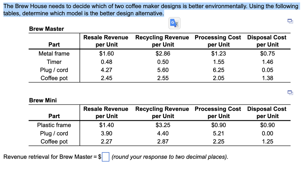 The Brew House needs to decide which of two coffee maker designs is better environmentally. Using the following
tables, determine which model is the better design alternative.
Brew Master
Part
Metal frame
Timer
Plug / cord
Coffee pot
Brew Mini
Part
Plastic frame
Plug / cord
Coffee pot
Resale Revenue
per Unit
$1.60
0.48
4.27
2.45
Resale Revenue
per Unit
$1.40
3.90
2.27
Revenue retrieval for Brew Master = $
Recycling Revenue Processing Cost Disposal Cost
per Unit
per Unit
per Unit
$2.86
0.50
5.60
2.55
Recycling Revenue
per Unit
$3.25
4.40
2.87
$1.23
1.55
6.25
2.05
Processing Cost
per Unit
$0.90
5.21
2.25
(round your response to two decimal places).
$0.75
1.46
0.05
1.38
Disposal Cost
per Unit
$0.90
0.00
1.25