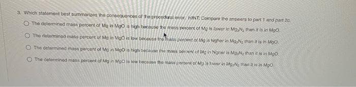 3. Which statement best summarizes the consequences of the procedural error. HINT: Compare the answers to part 1 and part 20,
O The determined mass percent of Mg in MgOs high because the mass percent of Mg is lower in MgN, than it is in MgO
O The detemmined mass percent of Mg in MgO is low because the mass percent of Mg is higher in MaNa than it is in MgO.
O The determined mass percent of Mg in MgO is high because the mass percent of Mg in higher is MasNa than it is in Mgo
O The determined mass percent of Mg in MgO is low because the mass perdent of Ma is kwer in MaN than it is in MgO
