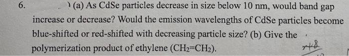 (a) As CdSe particles decrease in size below 10 nm, would band gap
increase or decrease? Would the emission wavelengths of CdSe particles become
blue-shifted or red-shifted with decreasing particle size? (b) Give the
polymerization product of ethylene (CH2=CH2).
6.
