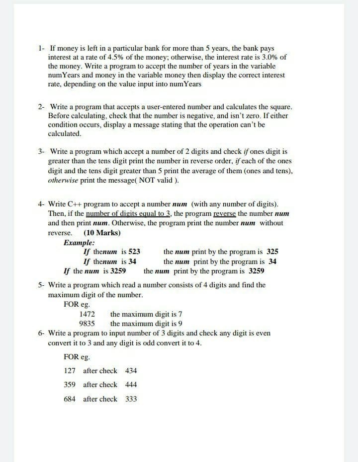 1- If money is left in a particular bank for more than 5 years, the bank pays
interest at a rate of 4.5% of the money; otherwise, the interest rate is 3.0% of
the money. Write a program to accept the number of years in the variable
numYears and money in the variable money then display the correct interest
rate, depending on the value input into numYears
2- Write a program that accepts a user-entered number and calculates the square.
Before calculating, check that the number is negative, and isn't zero. If either
condition occurs, display a message stating that the operation can't be
calculated.
3- Write a program which accept a number of 2 digits and check if ones digit is
greater than the tens digit print the number in reverse order, if each of the ones
digit and the tens digit greater than 5 print the average of them (ones and tens),
otherwise print the message( NOT valid ).
4- Write C++ program to accept a number num (with any number of digits).
Then, if the number of digits equal to 3, the program reverse the number num
and then print num. Otherwise, the program print the number num without
reverse. (10 Marks)
Example:
If thenum is 523
If thenum is 34
If the num is 3259
the num print by the program is 325
the num print by the program is 34
the num print by the program is 3259
5- Write a program which read a number consists of 4 digits and find the
maximum digit of the number.
FOR eg.
the maximum digit is 7
the maximum digit is 9
6- Write a program to input number of 3 digits and check any digit is even
convert it to 3 and any digit is odd convert it to 4.
1472
9835
FOR eg.
127 after check 434
359 after check 444
684 after check 333
