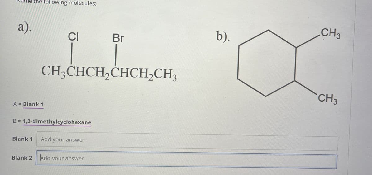 Name the following molecules:
a).
CI
Br
b).
A = Blank 1
CH3CHCH2CHCH2CH3
B = 1,2-dimethylcyclohexane
Blank 1
Add your answer
Blank 2 Add your answer
CH3
CH3