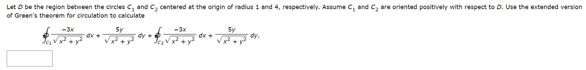Let D be the region between the circles C₁ and C₂ centered at the origin of radius 1 and 4, respectively. Assume C₁ and C₂ are oriented positively with respect to D. Use the extended version
of Green's theorem for circulation to calculate
C1
-3x
x²
+ y²
dx +
-3x
5y
54 dy + √²+²
V x² +
dx +
5y
x² +
dy.