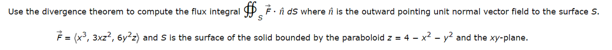 Use the divergence theorem to compute the flux integral 7. ds where is the outward pointing unit normal vector field to the surface S.
S
7 = (x³, 3xz², 6y²z) and S is the surface of the solid bounded by the paraboloid z = 4 – x² - y² and the xy-plane.