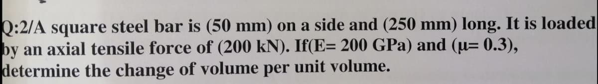 Q:2/A square steel bar is (50 mm) on a side and (250 mm) long. It is loaded
by an axial tensile force of (200 kN). If(E= 200 GPa) and (u= 0.3),
determine the change of volume per unit volume.
