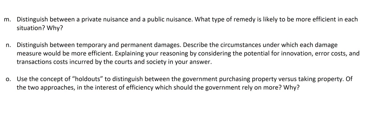 m. Distinguish between a private nuisance and a public nuisance. What type of remedy is likely to be more efficient in each
situation? Why?
n. Distinguish between temporary and permanent damages. Describe the circumstances under which each damage
measure would be more efficient. Explaining your reasoning by considering the potential for innovation, error costs, and
transactions costs incurred by the courts and society in your answer.
o. Use the concept of "holdouts" to distinguish between the government purchasing property versus taking property. Of
the two approaches, in the interest of efficiency which should the government rely on more? Why?
