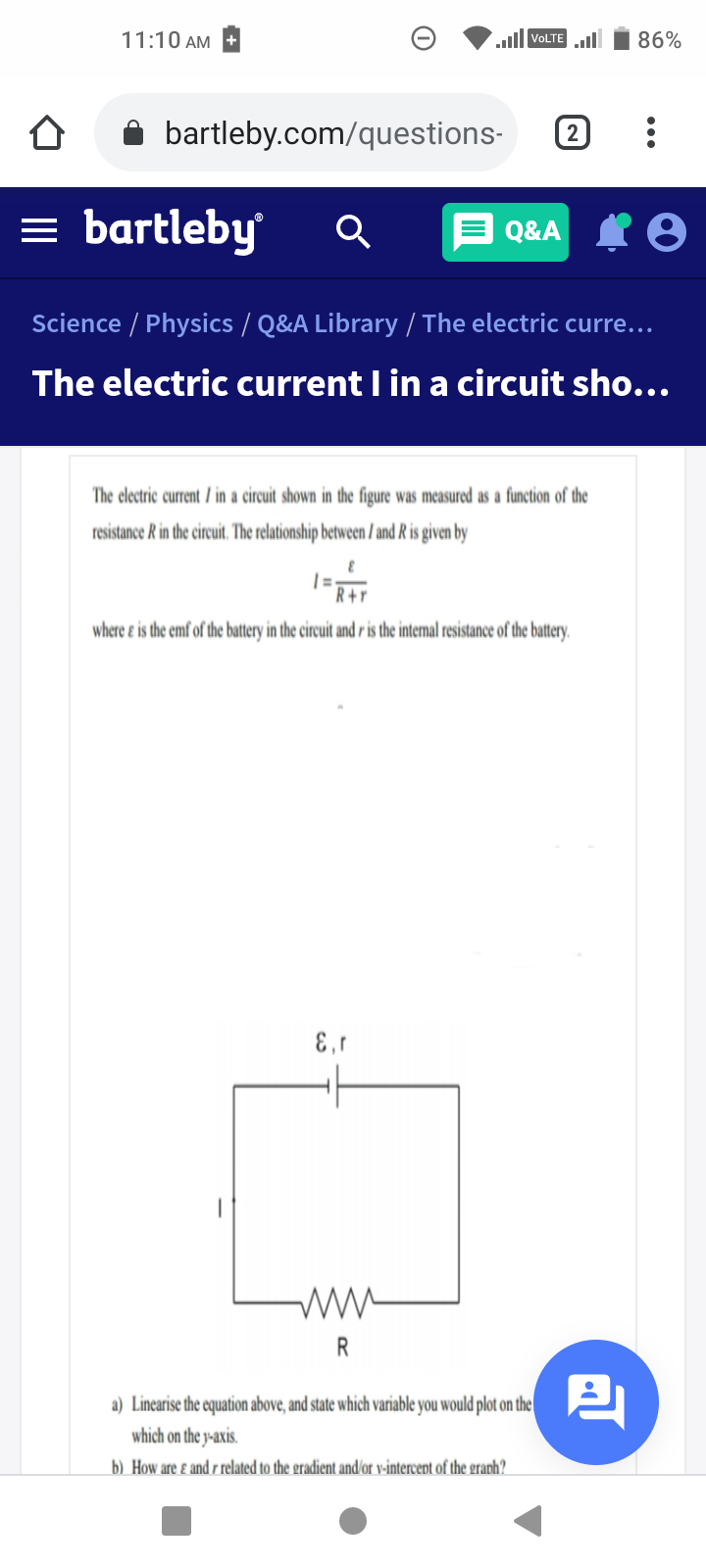 11:10 AM
VOLTE ll
86%
bartleby.com/questions-
2
= bartleby
E Q&A I 8
Science / Physics / Q&A Library / The electric curre...
The electric current I in a circuit sho...
The electric current / in a circuit shown in the figure was measured as a function of the
resistance R in the circuit. The relationship between / and R is given by
R+r
where e is the emf of the battery in the circuit and r is the internal resistance of the battery,
R
a) Linearise the equation above, and state which variable you would plot on the
which on the y-axis.
b) How are ɛ and r related to the gradient and/or v-intercept of the graph?
