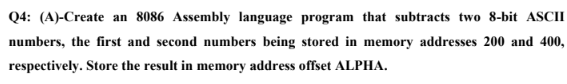 Q4: (A)-Create an 8086 Assembly language program that subtracts two 8-bit ASCII
numbers, the first and second numbers being stored in memory addresses 200 and 400,
respectively. Store the result in memory address offset ALPHA.
